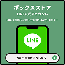 ボックスストア LINE公式アカウント LINEで簡単にお問い合わせいただけます! 友だち追加はこちらから⇒